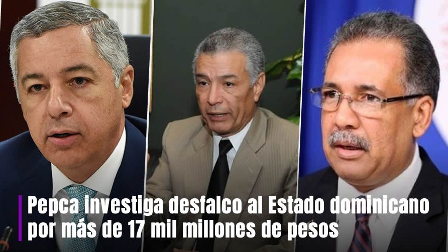 Pepca investiga supuesto desfalco al Estado dominicano por más de 17 mil millones de pesos